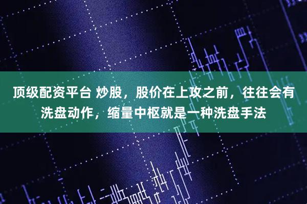 顶级配资平台 炒股,股价在上攻之前,往往会有洗盘动作,缩量中枢就是一种洗盘手法