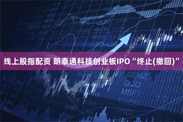 线上股指配资 朗泰通科技创业板IPO“终止(撤回)”