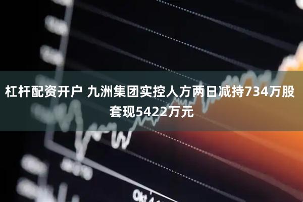 杠杆配资开户 九洲集团实控人方两日减持734万股 套现5422万元