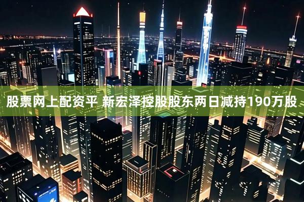 股票网上配资平 新宏泽控股股东两日减持190万股
