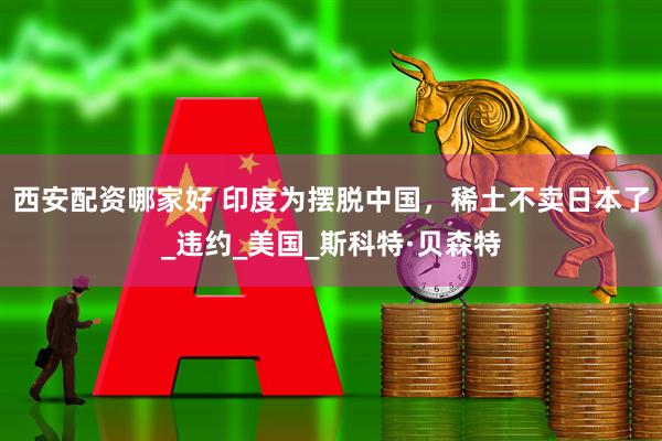 西安配资哪家好 印度为摆脱中国，稀土不卖日本了_违约_美国_斯科特·贝森特