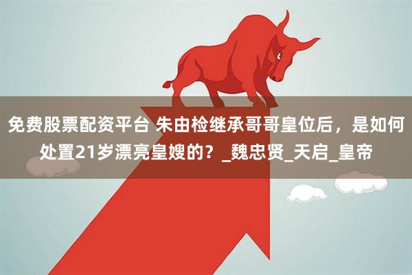 免费股票配资平台 朱由检继承哥哥皇位后，是如何处置21岁漂亮皇嫂的？_魏忠贤_天启_皇帝