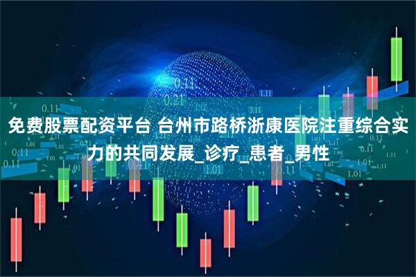 免费股票配资平台 台州市路桥浙康医院注重综合实力的共同发展_诊疗_患者_男性
