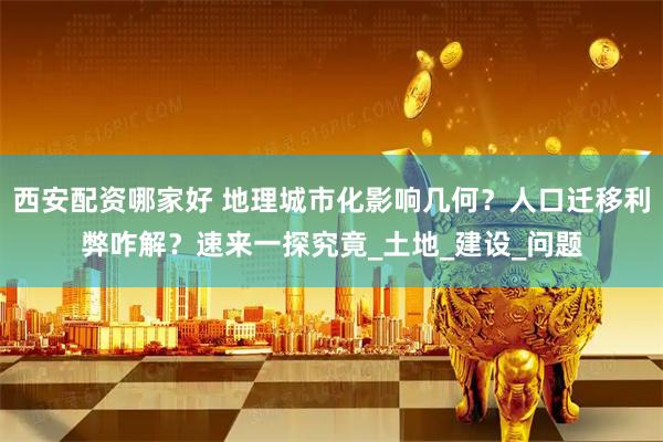 西安配资哪家好 地理城市化影响几何？人口迁移利弊咋解？速来一探究竟_土地_建设_问题