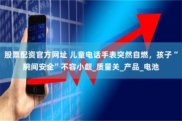 股票配资官方网址 儿童电话手表突然自燃，孩子“腕间安全”不容小觑_质量关_产品_电池