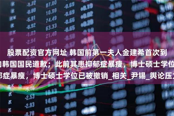 股票配资官方网址 韩国前第一夫人金建希首次到案接受特检组调查，向韩国国民道歉；此前其患抑郁症暴瘦，博士硕士学位已被撤销_相关_尹锡_舆论压力