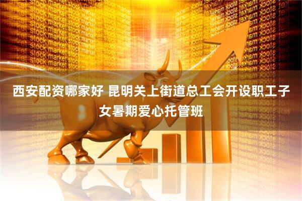 西安配资哪家好 昆明关上街道总工会开设职工子女暑期爱心托管班