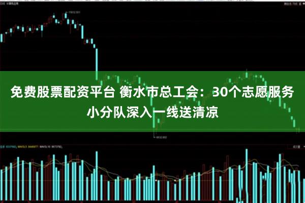 免费股票配资平台 衡水市总工会：30个志愿服务小分队深入一线送清凉
