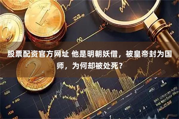 股票配资官方网址 他是明朝妖僧，被皇帝封为国师，为何却被处死？