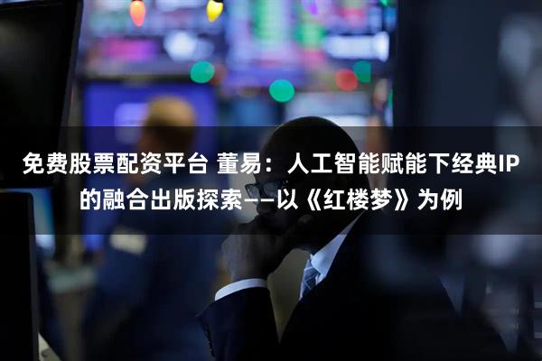 免费股票配资平台 董易：人工智能赋能下经典IP的融合出版探索——以《红楼梦》为例