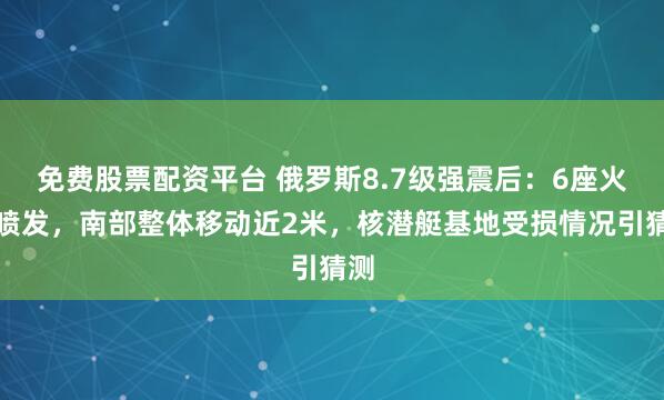 免费股票配资平台 俄罗斯8.7级强震后：6座火山喷发，南部整体移动近2米，核潜艇基地受损情况引猜测