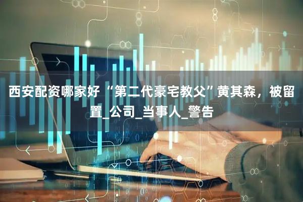 西安配资哪家好 “第二代豪宅教父”黄其森，被留置_公司_当事人_警告