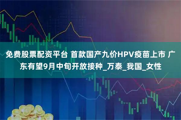 免费股票配资平台 首款国产九价HPV疫苗上市 广东有望9月中旬开放接种_万泰_我国_女性