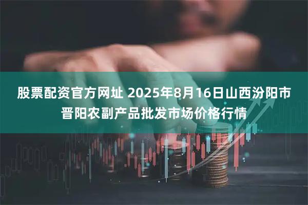 股票配资官方网址 2025年8月16日山西汾阳市晋阳农副产品批发市场价格行情