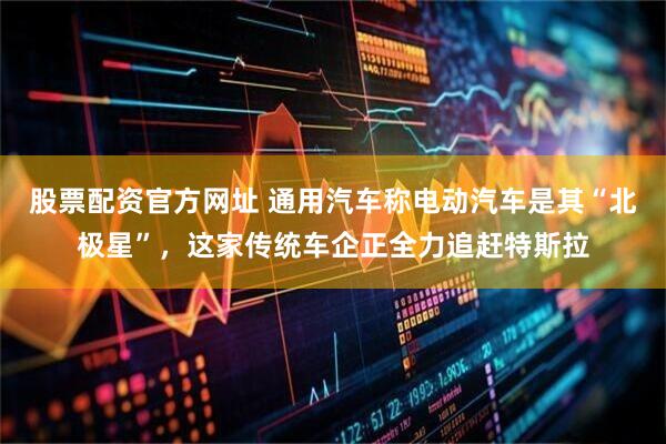股票配资官方网址 通用汽车称电动汽车是其“北极星”，这家传统车企正全力追赶特斯拉