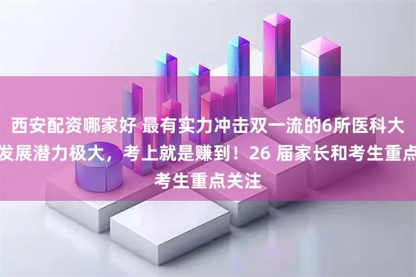 西安配资哪家好 最有实力冲击双一流的6所医科大学！发展潜力极大，考上就是赚到！26 届家长和考生重点关注