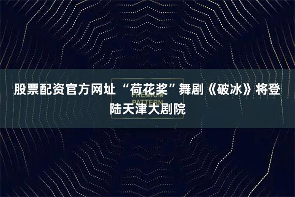 股票配资官方网址 “荷花奖”舞剧《破冰》将登陆天津大剧院