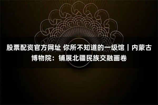 股票配资官方网址 你所不知道的一级馆|内蒙古博物院:铺展北疆民族交融画卷