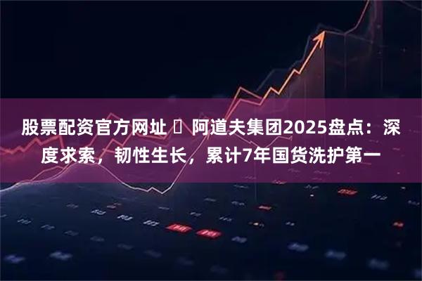 股票配资官方网址 ​阿道夫集团2025盘点：深度求索，韧性生长，累计7年国货洗护第一