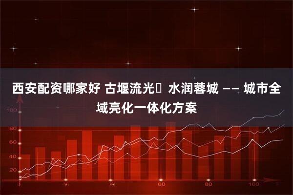 西安配资哪家好 古堰流光・水润蓉城 —— 城市全域亮化一体化方案