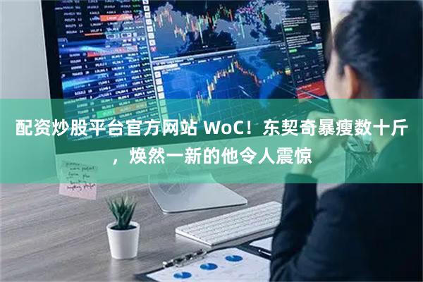 配资炒股平台官方网站 WoC！东契奇暴瘦数十斤，焕然一新的他令人震惊