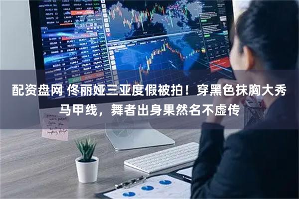 配资盘网 佟丽娅三亚度假被拍！穿黑色抹胸大秀马甲线，舞者出身果然名不虚传