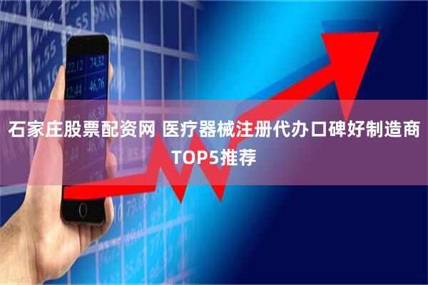 石家庄股票配资网 医疗器械注册代办口碑好制造商TOP5推荐