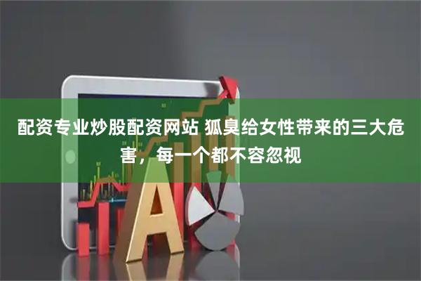 配资专业炒股配资网站 狐臭给女性带来的三大危害，每一个都不容忽视