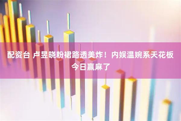 配资台 卢昱晓粉裙路透美炸！内娱温婉系天花板今日赢麻了