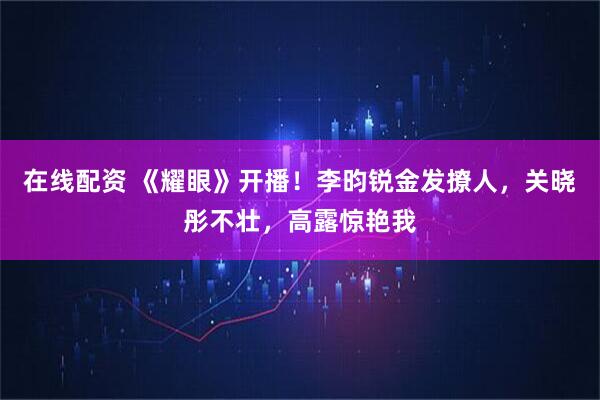 在线配资 《耀眼》开播！李昀锐金发撩人，关晓彤不壮，高露惊艳我