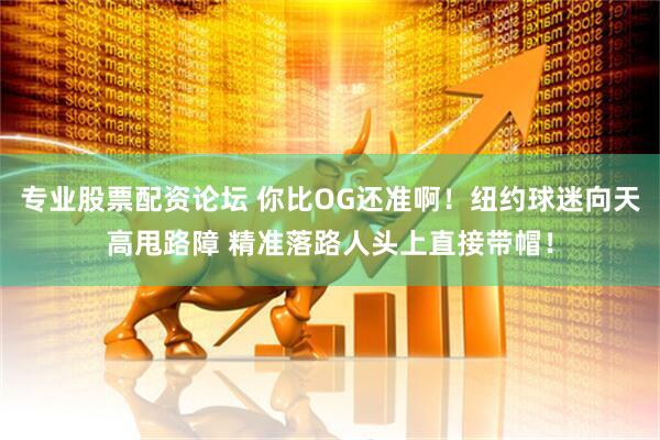 专业股票配资论坛 你比OG还准啊！纽约球迷向天高甩路障 精准落路人头上直接带帽！