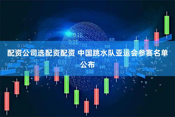 配资公司选配资配资 中国跳水队亚运会参赛名单公布