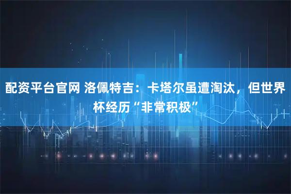 配资平台官网 洛佩特吉：卡塔尔虽遭淘汰，但世界杯经历“非常积极”