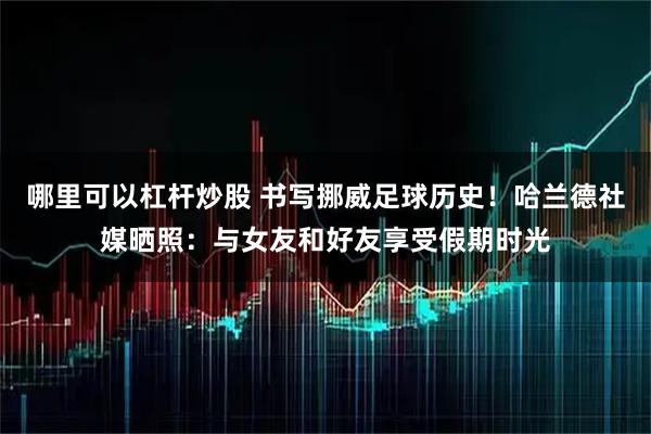 哪里可以杠杆炒股 书写挪威足球历史！哈兰德社媒晒照：与女友和好友享受假期时光