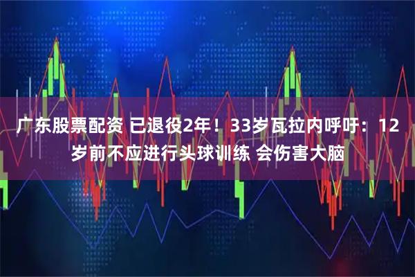 广东股票配资 已退役2年！33岁瓦拉内呼吁：12岁前不应进行头球训练 会伤害大脑