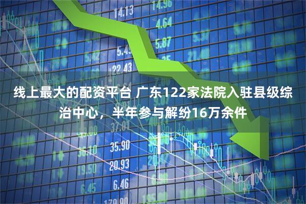 线上最大的配资平台 广东122家法院入驻县级综治中心，半年参与解纷16万余件