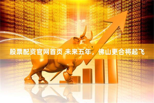 股票配资官网首页 未来五年，佛山更合将起飞
