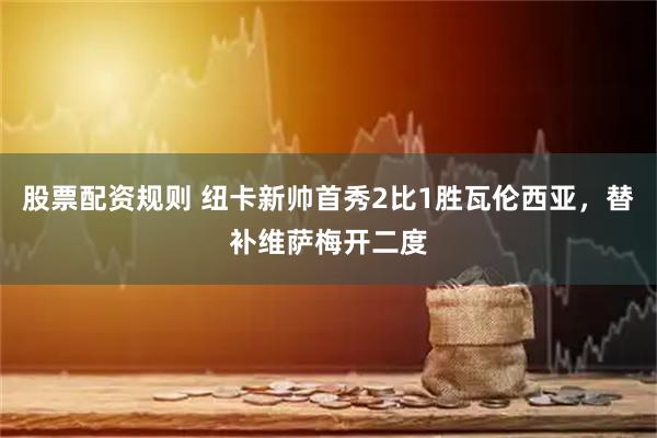 股票配资规则 纽卡新帅首秀2比1胜瓦伦西亚，替补维萨梅开二度