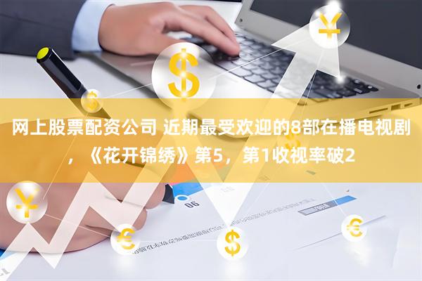 网上股票配资公司 近期最受欢迎的8部在播电视剧，《花开锦绣》第5，第1收视率破2