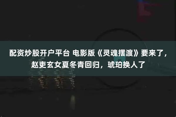 配资炒股开户平台 电影版《灵魂摆渡》要来了，赵吏玄女夏冬青回归，琥珀换人了