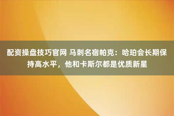 配资操盘技巧官网 马刺名宿帕克：哈珀会长期保持高水平，他和卡斯尔都是优质新星